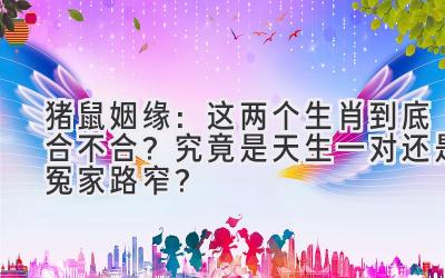 猪鼠姻缘：这两个生肖到底合不合？究竟是天生一对还是冤家路窄？