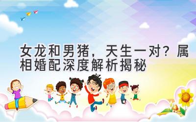  女龙和男猪，天生一对？属相婚配深度解析揭秘 
