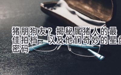 猪朋狗友？揭秘属猪人的最佳拍档，以及他们奇妙的星盘密码