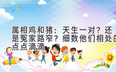  属相鸡和猪：天生一对？还是冤家路窄？细数他们相处的点点滴滴 