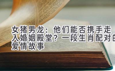 女猪男龙:他们能否携手走入婚姻殿堂?一段生肖配对的爱情故事-图片1