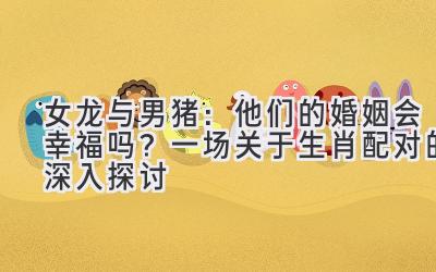 女龙与男猪:他们的婚姻会幸福吗?一场关于生肖配对的深入探讨-图片1