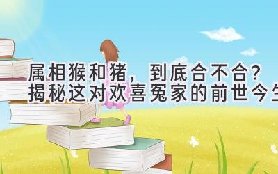 属相猴和猪,到底合不合?揭秘这对欢喜冤家的前世今生-图片1