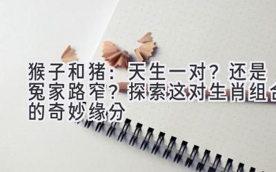 猴子和猪:天生一对?还是冤家路窄?探索这对生肖组合的奇妙缘分-图片1