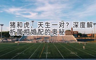 猪和虎,天生一对?深度解析属相婚配的奥秘-图片1