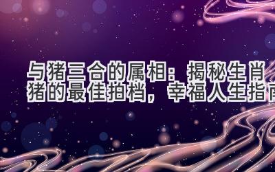  与猪三合的属相：揭秘生肖猪的最佳拍档，幸福人生指南 