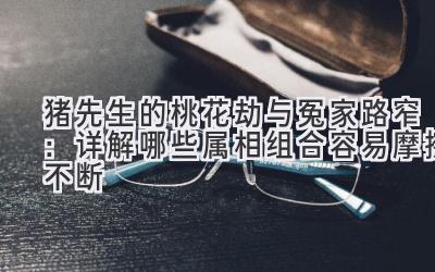 猪先生的桃花劫与冤家路窄：详解哪些属相组合容易摩擦不断