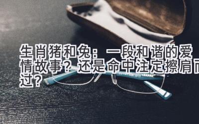 生肖猪和兔:一段和谐的爱情故事?还是命中注定擦肩而过?-图片1
