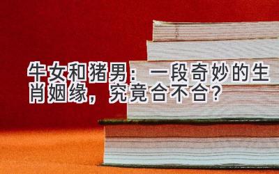 牛女和猪男:一段奇妙的生肖姻缘,究竟合不合?-图片1