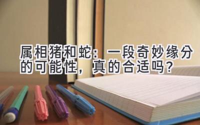 属相猪和蛇:一段奇妙缘分的可能性,真的合适吗?-图片1
