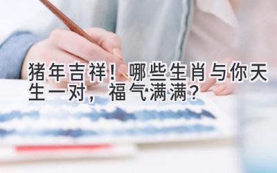 猪年吉祥!哪些生肖与你天生一对,福气满满?-图片1