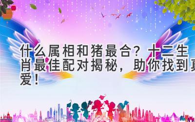 什么属相和猪最合?十二生肖最佳配对揭秘,助你找到真爱!-图片1