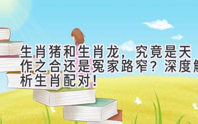 生肖猪和生肖龙,究竟是天作之合还是冤家路窄?深度解析生肖配对!-图片1