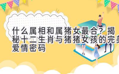 什么属相和属猪女最合?揭秘十二生肖与猪猪女孩的完美爱情密码-图片1