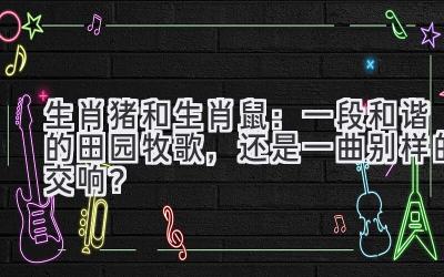 生肖猪和生肖鼠:一段和谐的田园牧歌,还是一曲别样的交响?-图片1