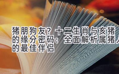 猪朋狗友?十二生肖与亥猪的缘分密码:全面解析属猪人的最佳伴侣-图片1