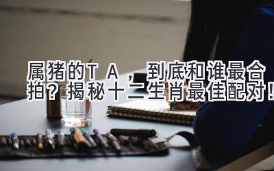 属猪的TA,到底和谁最合拍?揭秘十二生肖最佳配对!-图片1