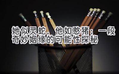 她似灵蛇,他如憨猪:一段奇妙姻缘的可能性探秘-图片1