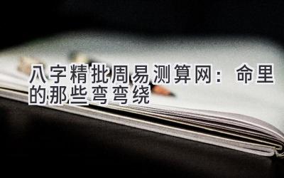 八字精批 周易测算网：命里的那些弯弯绕-图片1
