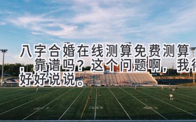 八字合婚在线测算免费测算，靠谱吗？这个问题啊，我得好好说说。-图片1