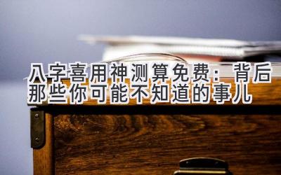 八字喜用神测算免费:背后那些你可能不知道的事儿-图片1
