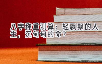 八字称重测算：轻飘飘的人生，沉甸甸的命？-图片1