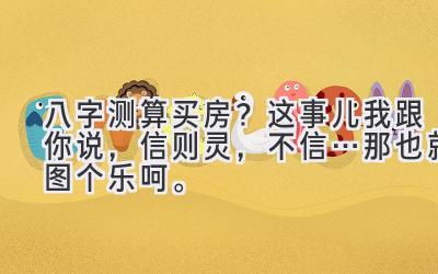 八字测算买房？这事儿我跟你说，信则灵，不信…那也就图个乐呵。-图片1