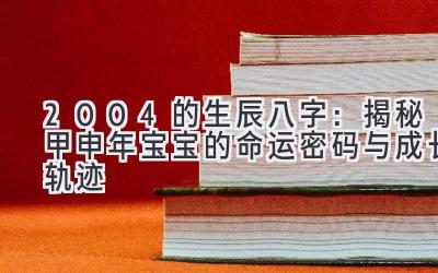 2004的生辰八字：揭秘甲申年宝宝的命运密码与成长轨迹-图片1