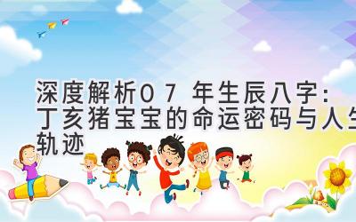 深度解析07年生辰八字：丁亥猪宝宝的命运密码与人生轨迹-图片1