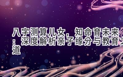 八字测算儿女，知命育未来：深度解析亲子缘分与教育之道-图片1