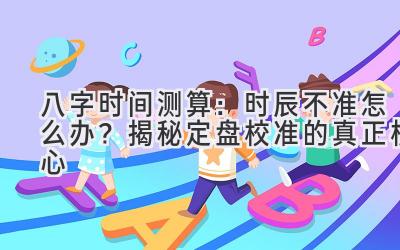 八字时间测算：时辰不准怎么办？揭秘定盘校准的真正核心-图片1