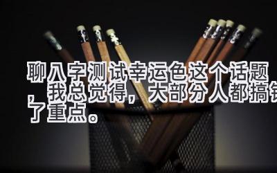 聊八字测试幸运色这个话题，我总觉得，大部分人都搞错了重点。-图片1
