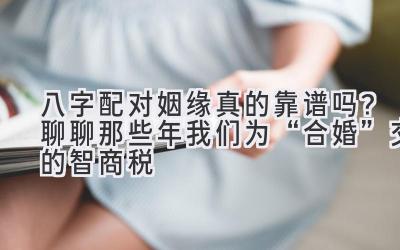 八字配对姻缘真的靠谱吗?聊聊那些年我们为“合婚”交的智商税-图片1