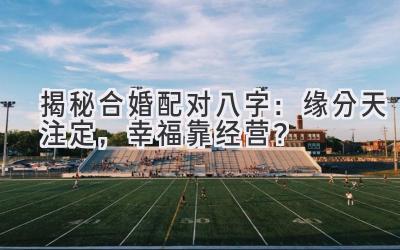 揭秘合婚配对八字：缘分天注定，幸福靠经营？
