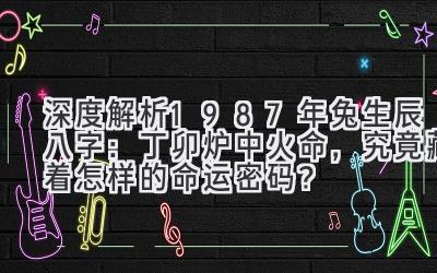 深度解析1987年兔生辰八字：丁卯炉中火命，究竟藏着怎样的命运密码？-图片1